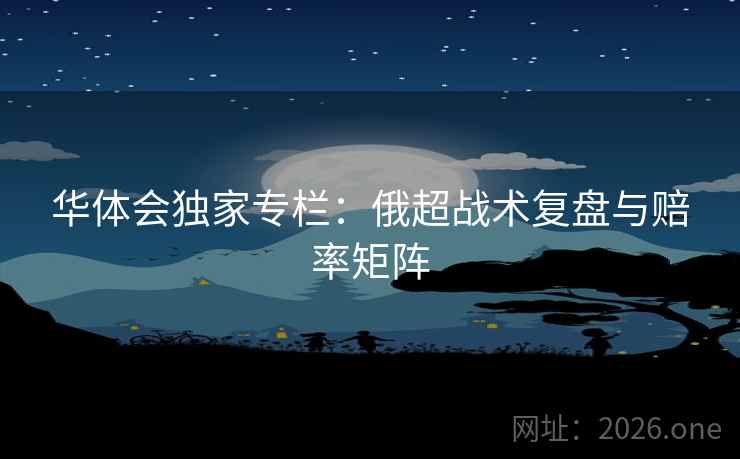 华体会独家专栏：俄超战术复盘与赔率矩阵